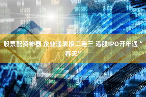 股票配资神器 企业递表接二连三 港股IPO开年遇“春天”