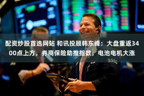 配资炒股首选网站 和讯投顾韩东峰：大盘重返3400点上方，券商保险助推指数，电池电机大涨
