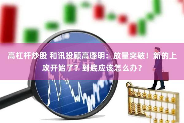 高杠杆炒股 和讯投顾高璐明：放量突破！新的上攻开始了？到底应该怎么办？