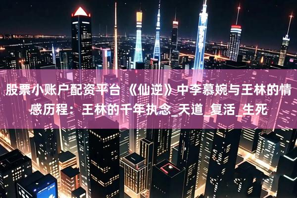股票小账户配资平台 《仙逆》中李慕婉与王林的情感历程：王林的千年执念_天道_复活_生死
