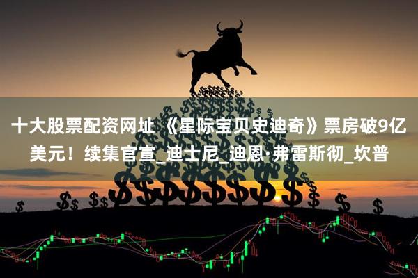 十大股票配资网址 《星际宝贝史迪奇》票房破9亿美元！续集官宣_迪士尼_迪恩·弗雷斯彻_坎普
