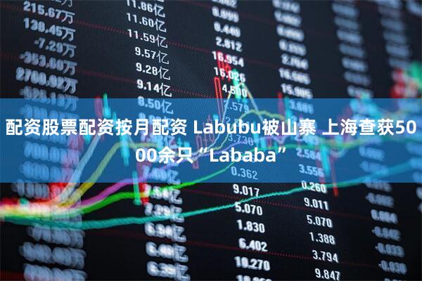 配资股票配资按月配资 Labubu被山寨 上海查获5000余只“Lababa”