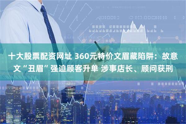 十大股票配资网址 360元特价文眉藏陷阱：故意文“丑眉”强迫顾客升单 涉事店长、顾问获刑