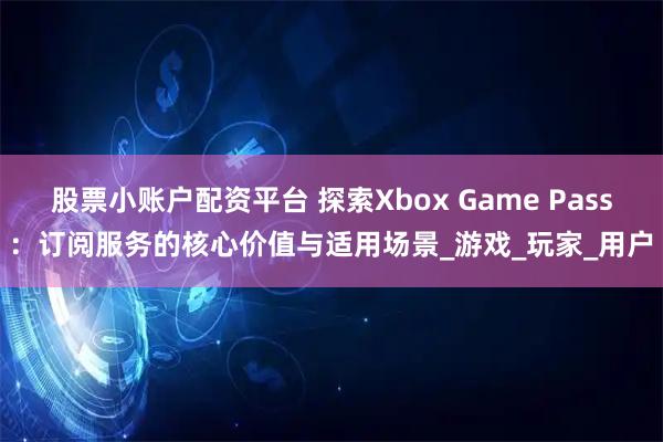 股票小账户配资平台 探索Xbox Game Pass：订阅服务的核心价值与适用场景_游戏_玩家_用户