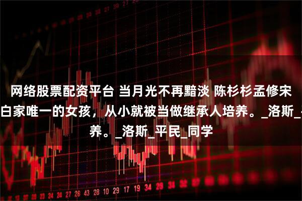 网络股票配资平台 当月光不再黯淡 陈杉杉孟修宋云庭 我是白家唯一的女孩，从小就被当做继承人培养。_洛斯_平民_同学