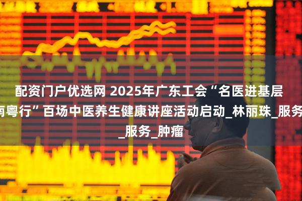 配资门户优选网 2025年广东工会“名医进基层 健康南粤行”百场中医养生健康讲座活动启动_林丽珠_服务_肿瘤