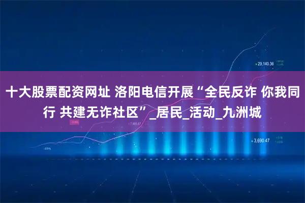 十大股票配资网址 洛阳电信开展“全民反诈 你我同行 共建无诈社区”_居民_活动_九洲城