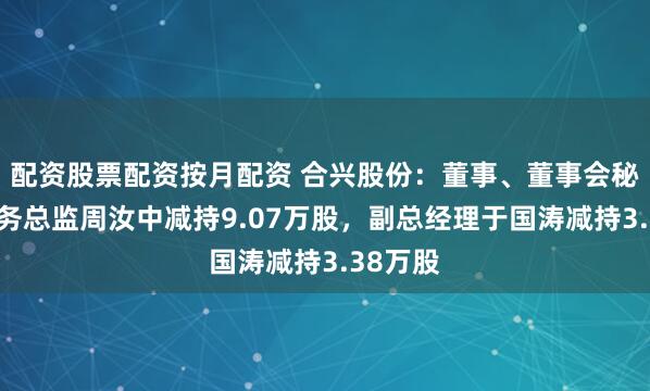 配资股票配资按月配资 合兴股份：董事、董事会秘书兼财务总监周汝中减持9.07万股，副总经理于国涛减持3.38万股