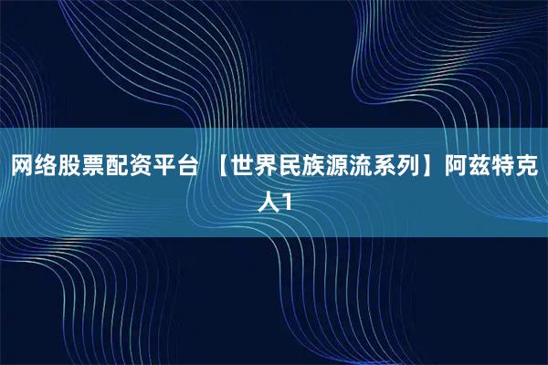 网络股票配资平台 【世界民族源流系列】阿兹特克人1