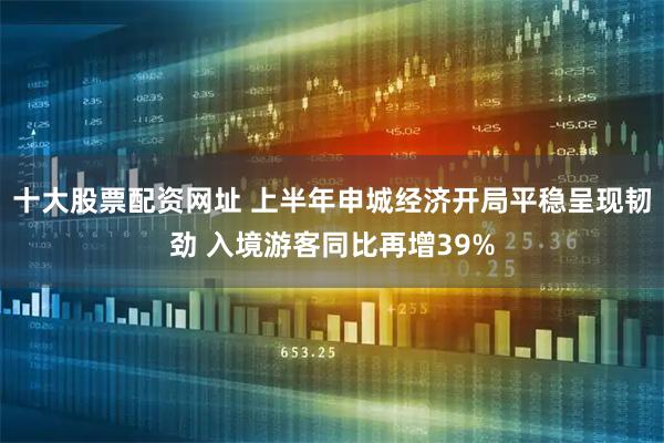 十大股票配资网址 上半年申城经济开局平稳呈现韧劲 入境游客同比再增39%
