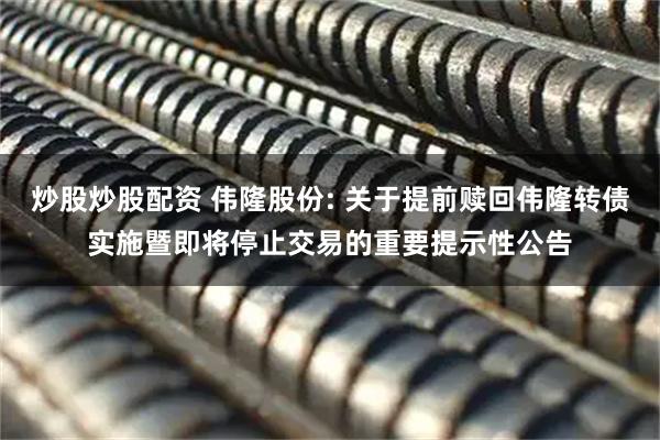 炒股炒股配资 伟隆股份: 关于提前赎回伟隆转债实施暨即将停止交易的重要提示性公告