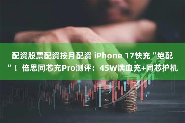 配资股票配资按月配资 iPhone 17快充“绝配”！倍思同芯充Pro测评：45W满血充+同芯护机