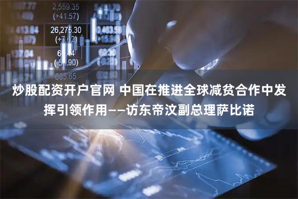 炒股配资开户官网 中国在推进全球减贫合作中发挥引领作用——访东帝汶副总理萨比诺